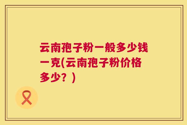 云南孢子粉一般多少钱一克(云南孢子粉价格多少?) 第1张 云南孢子粉一般多少钱一克(云南孢子粉价格多少?) 第1张