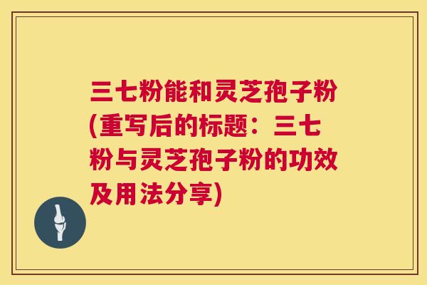 三七粉能和灵芝孢子粉(重写后的标题：三七粉与灵芝孢子粉的功效及用法分享)  第1张