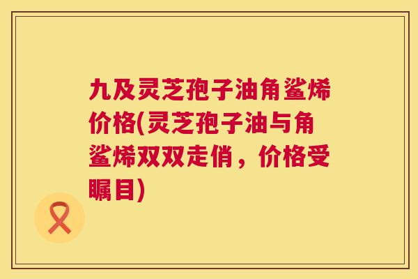 九及灵芝孢子油角鲨烯价格(灵芝孢子油与角鲨烯双双走俏,价格受瞩目) 第1张 九及灵芝孢子油角鲨烯价格(灵芝孢子油与角鲨烯双双走俏,价格受瞩目) 第1张