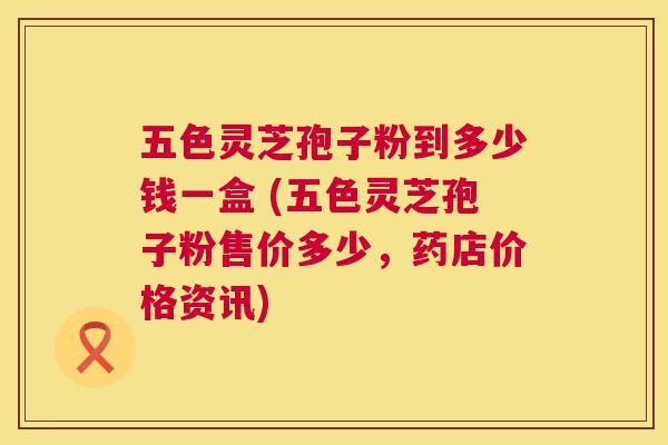 五色灵芝孢子粉到多少钱一盒 (五色灵芝孢子粉售价多少,药店价格资讯) 第1张 五色灵芝孢子粉到多少钱一盒 (五色灵芝孢子粉售价多少,药店价格资讯) 第1张