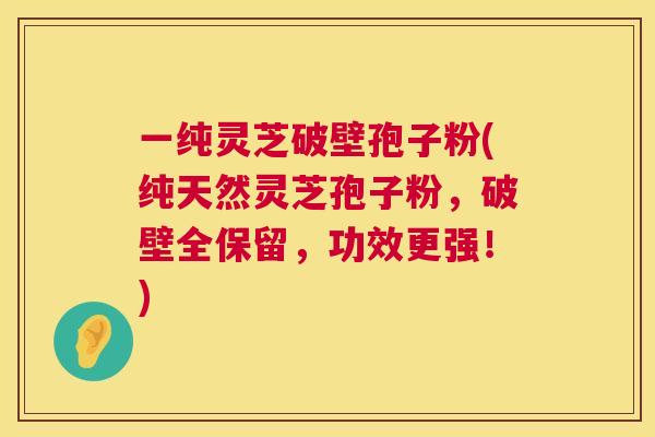 一纯灵芝破壁孢子粉(纯天然灵芝孢子粉，破壁全保留，功效更强！)  第1张