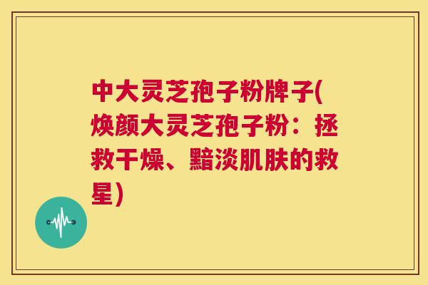 中大灵芝孢子粉牌子(焕颜大灵芝孢子粉：拯救干燥、黯淡肌肤的救星)  第1张