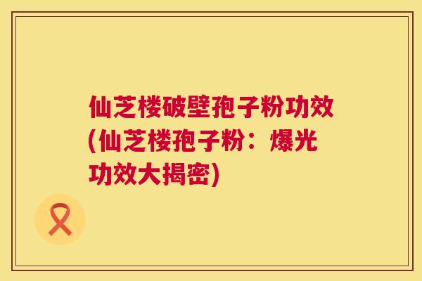 仙芝楼破壁孢子粉功效(仙芝楼孢子粉:爆光功效大揭密) 第1张 仙芝楼破壁孢子粉功效(仙芝楼孢子粉:爆光功效大揭密) 第1张