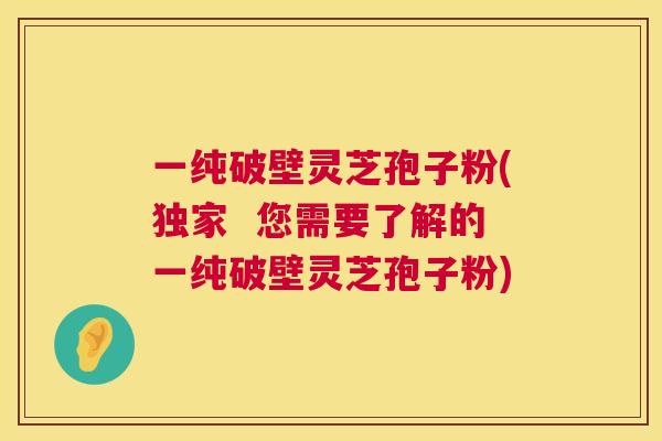一纯破壁灵芝孢子粉(独家  您需要了解的一纯破壁灵芝孢子粉) 第1张