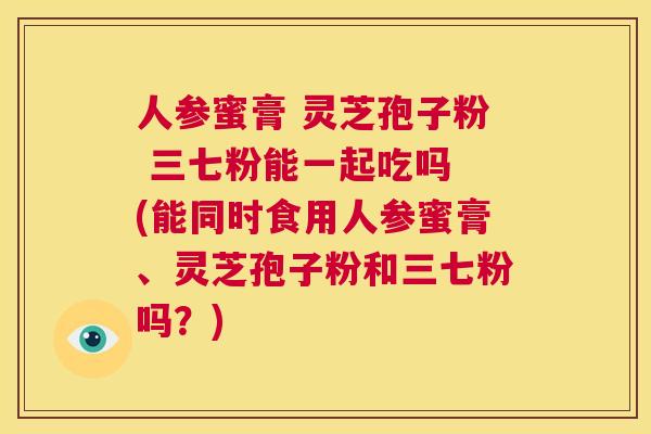 人参蜜膏 灵芝孢子粉 三七粉能一起吃吗 (能同时食用人参蜜膏、灵芝孢子粉和三七粉吗？)  第1张