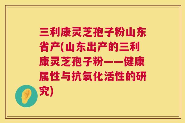 三利康灵芝孢子粉山东省产(山东出产的三利康灵芝孢子粉——健康属性与抗氧化活性的研究)  第1张