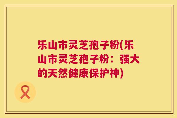 乐山市灵芝孢子粉(乐山市灵芝孢子粉:强大的天然健康保护神) 第1张 乐山市灵芝孢子粉(乐山市灵芝孢子粉:强大的天然健康保护神) 第1张