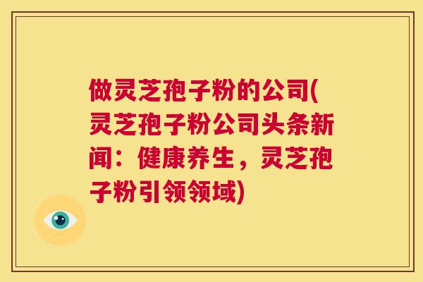 做灵芝孢子粉的公司(灵芝孢子粉公司头条新闻:健康养生,灵芝孢子粉引领领域) 第1张 做灵芝孢子粉的公司(灵芝孢子粉公司头条新闻:健康养生,灵芝孢子粉引领领域) 第1张