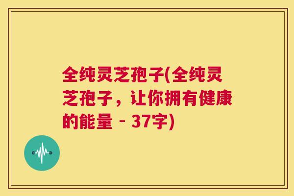 全纯灵芝孢子(全纯灵芝孢子,让你拥有健康的能量 - 37字) 第1张 全纯灵芝孢子(全纯灵芝孢子,让你拥有健康的能量 - 37字) 第1张