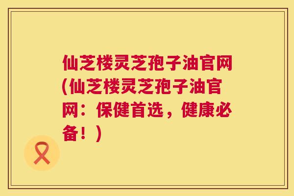 仙芝楼灵芝孢子油官网(仙芝楼灵芝孢子油官网:保健首选,健康必备!) 第1张 仙芝楼灵芝孢子油官网(仙芝楼灵芝孢子油官网:保健首选,健康必备!) 第1张