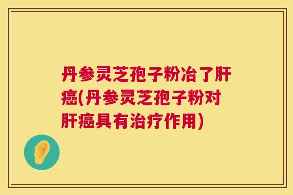 丹参灵芝孢子粉冶了肝癌(丹参灵芝孢子粉对肝癌具有治疗作用) 第1张 丹参灵芝孢子粉冶了肝癌(丹参灵芝孢子粉对肝癌具有治疗作用) 第1张