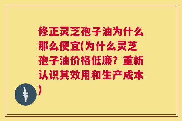 修正灵芝孢子油为什么那么便宜(为什么灵芝孢子油价格低廉？重新认识其效用和生产成本)  第1张