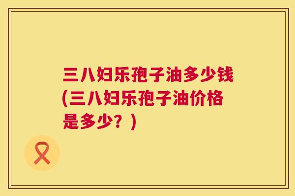 三八妇乐孢子油多少钱(三八妇乐孢子油价格是多少?) 第1张 三八妇乐孢子油多少钱(三八妇乐孢子油价格是多少?) 第1张
