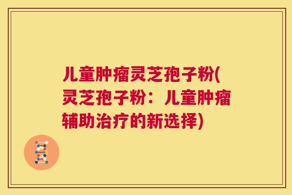 儿童肿瘤灵芝孢子粉(灵芝孢子粉：儿童肿瘤辅助治疗的新选择)  第1张