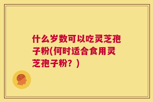 什么岁数可以吃灵芝孢子粉(何时适合食用灵芝孢子粉?) 第1张 什么岁数可以吃灵芝孢子粉(何时适合食用灵芝孢子粉?) 第1张