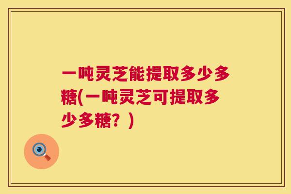 一吨灵芝能提取多少多糖(一吨灵芝可提取多少多糖？)  第1张