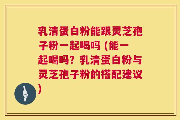 乳清蛋白粉能跟灵芝孢子粉一起喝吗 (能一起喝吗?乳清蛋白粉与灵芝孢子粉的搭配建议) 第1张 乳清蛋白粉能跟灵芝孢子粉一起喝吗 (能一起喝吗?乳清蛋白粉与灵芝孢子粉的搭配建议) 第1张
