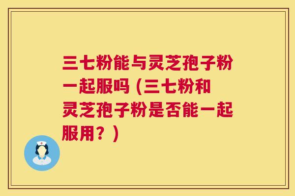 三七粉能与灵芝孢子粉一起服吗 (三七粉和灵芝孢子粉是否能一起服用?) 第1张 三七粉能与灵芝孢子粉一起服吗 (三七粉和灵芝孢子粉是否能一起服用?) 第1张