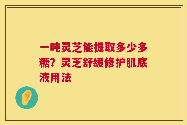 一吨灵芝能提取多少多糖？灵芝舒缓修护肌底液用法  第1张