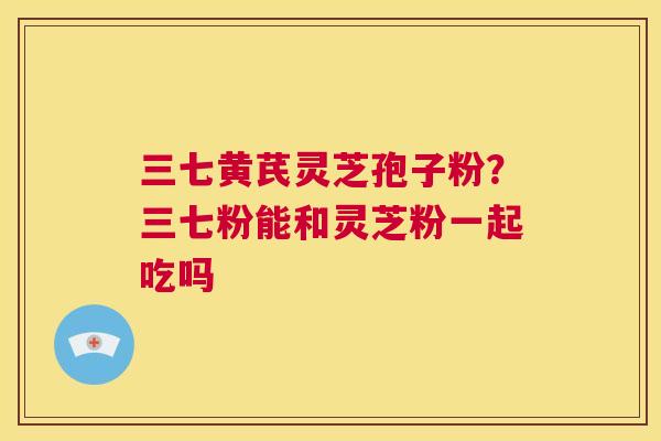三七黄芪灵芝孢子粉?三七粉能和灵芝粉一起吃吗 第1张 三七黄芪灵芝孢子粉?三七粉能和灵芝粉一起吃吗 第1张