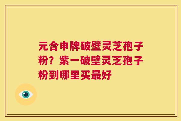 元合申牌破壁灵芝孢子粉?紫一破壁灵芝孢子粉到哪里买最好 第1张 元合申牌破壁灵芝孢子粉?紫一破壁灵芝孢子粉到哪里买最好 第1张