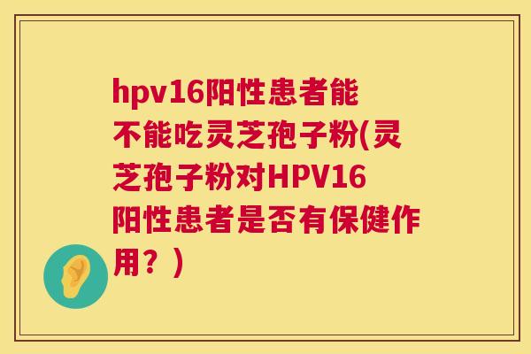 hpv16阳性患者能不能吃灵芝孢子粉(灵芝孢子粉对HPV16阳性患者是否有保健作用?) 第1张 hpv16阳性患者能不能吃灵芝孢子粉(灵芝孢子粉对HPV16阳性患者是否有保健作用?) 第1张
