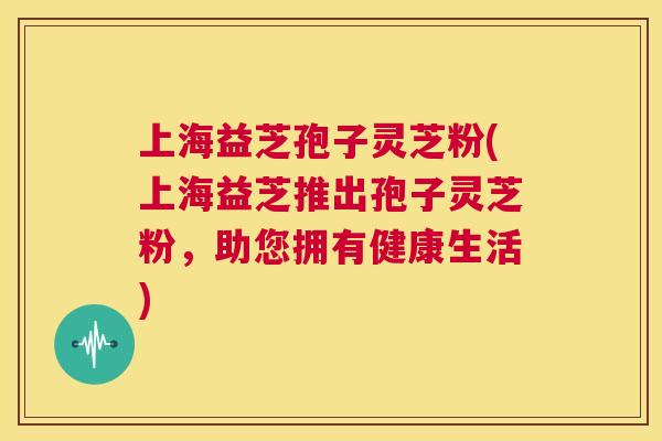 上海益芝孢子灵芝粉(上海益芝推出孢子灵芝粉,助您拥有健康生活) 第1张 上海益芝孢子灵芝粉(上海益芝推出孢子灵芝粉,助您拥有健康生活) 第1张