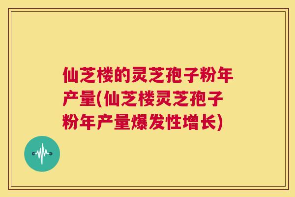 仙芝楼的灵芝孢子粉年产量(仙芝楼灵芝孢子粉年产量爆发性增长) 第1张 仙芝楼的灵芝孢子粉年产量(仙芝楼灵芝孢子粉年产量爆发性增长) 第1张