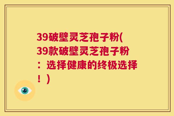 39破壁灵芝孢子粉(39款破壁灵芝孢子粉:选择健康的终极选择!) 第1张 39破壁灵芝孢子粉(39款破壁灵芝孢子粉:选择健康的终极选择!) 第1张