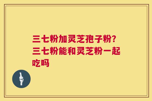 三七粉加灵芝孢子粉？三七粉能和灵芝粉一起吃吗  第1张