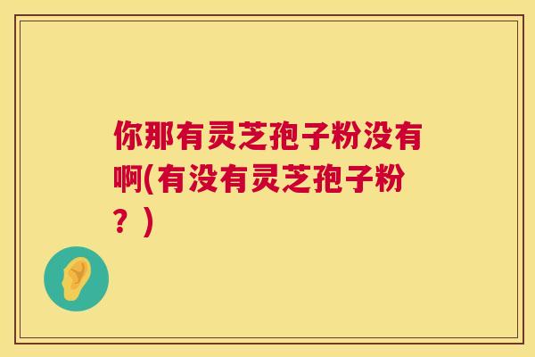 你那有灵芝孢子粉没有啊(有没有灵芝孢子粉?) 第1张 你那有灵芝孢子粉没有啊(有没有灵芝孢子粉?) 第1张
