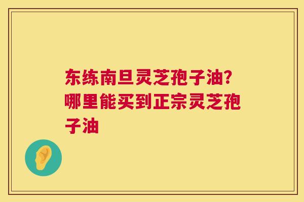 东练南旦灵芝孢子油？哪里能买到正宗灵芝孢子油  第1张