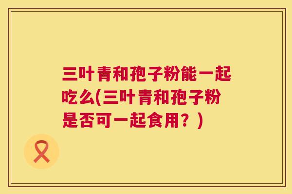 三叶青和孢子粉能一起吃么(三叶青和孢子粉是否可一起食用?) 第1张 三叶青和孢子粉能一起吃么(三叶青和孢子粉是否可一起食用?) 第1张