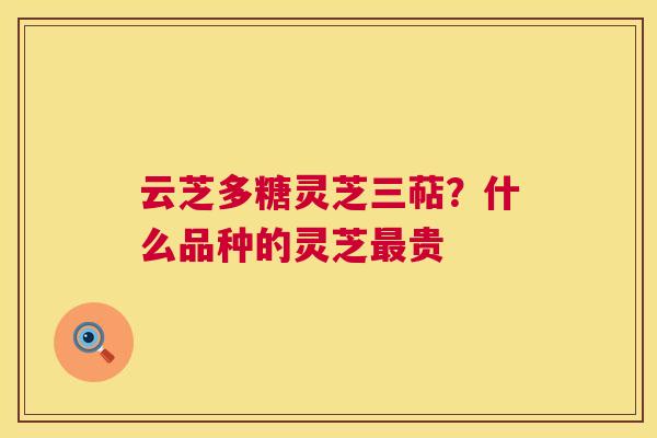云芝多糖灵芝三萜?什么品种的灵芝最贵 第1张 云芝多糖灵芝三萜?什么品种的灵芝最贵 第1张