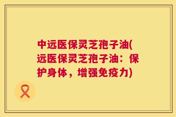 中远医保灵芝孢子油(远医保灵芝孢子油：保护身体，增强免疫力)  第1张