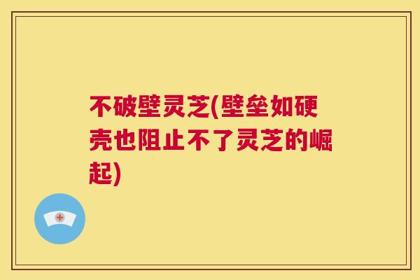 不破壁灵芝(壁垒如硬壳也阻止不了灵芝的崛起)  第1张