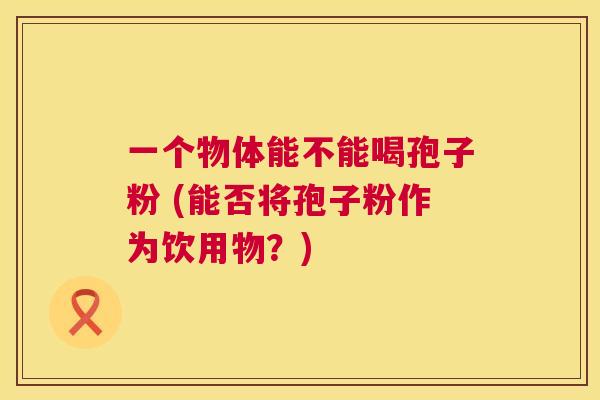 一个物体能不能喝孢子粉 (能否将孢子粉作为饮用物?) 第1张 一个物体能不能喝孢子粉 (能否将孢子粉作为饮用物?) 第1张