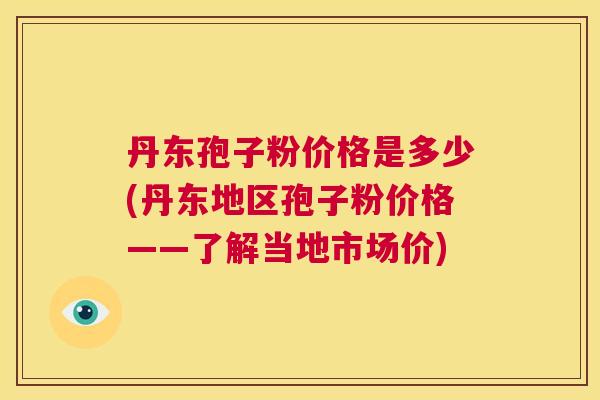 丹东孢子粉价格是多少(丹东地区孢子粉价格——了解当地市场价) 第1张 丹东孢子粉价格是多少(丹东地区孢子粉价格——了解当地市场价) 第1张