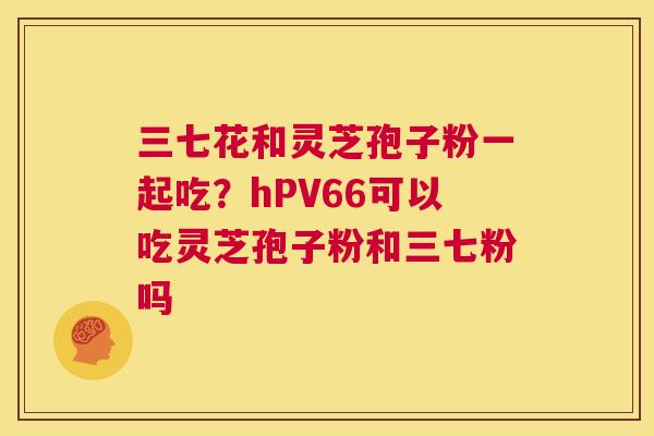 三七花和灵芝孢子粉一起吃?hPV66可以吃灵芝孢子粉和三七粉吗 第1张 三七花和灵芝孢子粉一起吃?hPV66可以吃灵芝孢子粉和三七粉吗 第1张