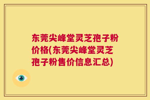 东莞尖峰堂灵芝孢子粉价格(东莞尖峰堂灵芝孢子粉售价信息汇总)  第1张