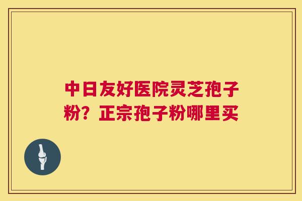 中日友好医院灵芝孢子粉？正宗孢子粉哪里买  第1张