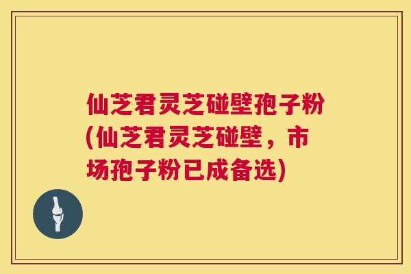 仙芝君灵芝碰壁孢子粉(仙芝君灵芝碰壁,市场孢子粉已成备选) 第1张 仙芝君灵芝碰壁孢子粉(仙芝君灵芝碰壁,市场孢子粉已成备选) 第1张