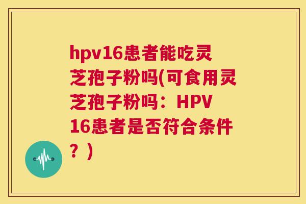 hpv16患者能吃灵芝孢子粉吗(可食用灵芝孢子粉吗:HPV 16患者是否符合条件?) 第1张 hpv16患者能吃灵芝孢子粉吗(可食用灵芝孢子粉吗:HPV 16患者是否符合条件?) 第1张