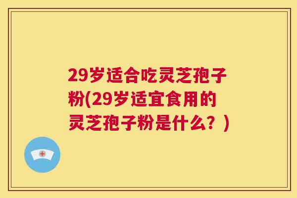 29岁适合吃灵芝孢子粉(29岁适宜食用的灵芝孢子粉是什么？)  第1张
