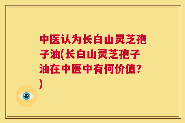 中医认为长白山灵芝孢子油(长白山灵芝孢子油在中医中有何价值?) 第1张 中医认为长白山灵芝孢子油(长白山灵芝孢子油在中医中有何价值?) 第1张
