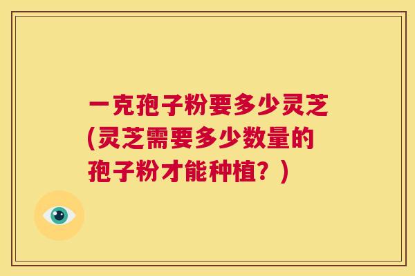 一克孢子粉要多少灵芝(灵芝需要多少数量的孢子粉才能种植?) 第1张 一克孢子粉要多少灵芝(灵芝需要多少数量的孢子粉才能种植?) 第1张