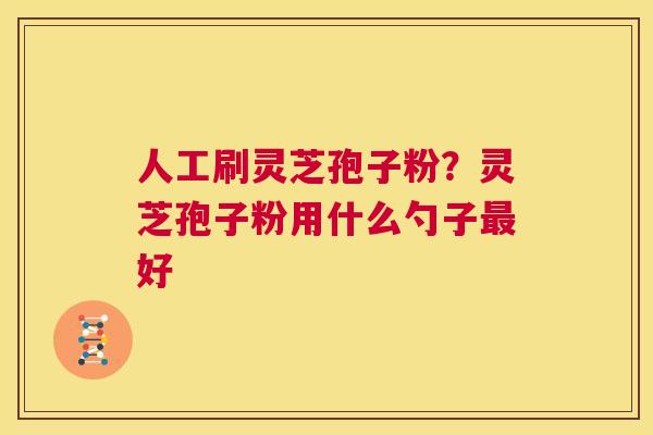 人工刷灵芝孢子粉?灵芝孢子粉用什么勺子最好 第1张 人工刷灵芝孢子粉?灵芝孢子粉用什么勺子最好 第1张