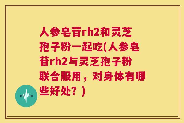 人参皂苷rh2和灵芝孢子粉一起吃(人参皂苷rh2与灵芝孢子粉联合服用，对身体有哪些好处？)  第1张