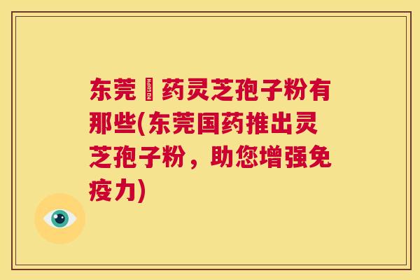 东莞囯药灵芝孢子粉有那些(东莞国药推出灵芝孢子粉,助您增强免疫力) 第1张 东莞囯药灵芝孢子粉有那些(东莞国药推出灵芝孢子粉,助您增强免疫力) 第1张
