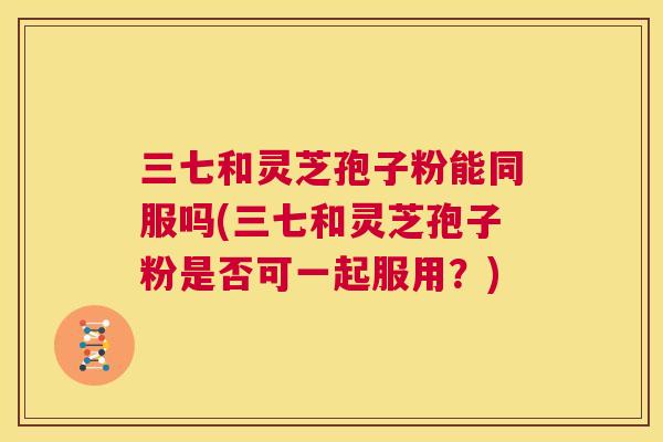 三七和灵芝孢子粉能同服吗(三七和灵芝孢子粉是否可一起服用?) 第1张 三七和灵芝孢子粉能同服吗(三七和灵芝孢子粉是否可一起服用?) 第1张